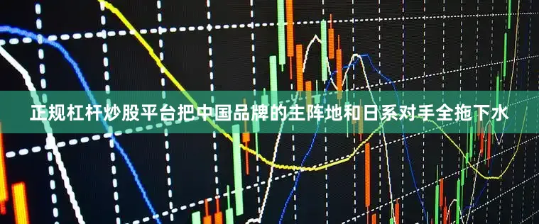正规杠杆炒股平台把中国品牌的主阵地和日系对手全拖下水