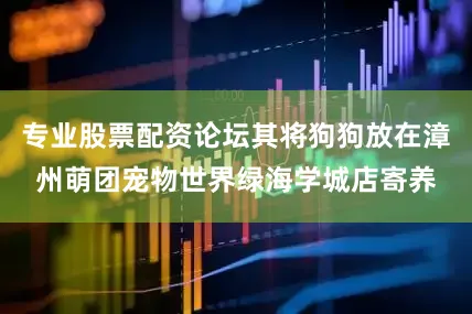 专业股票配资论坛其将狗狗放在漳州萌团宠物世界绿海学城店寄养