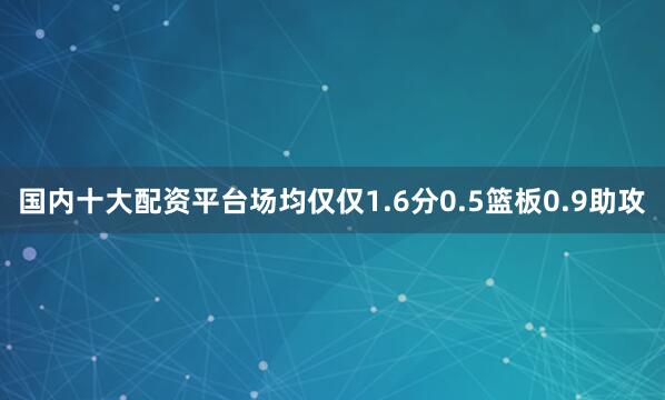国内十大配资平台场均仅仅1.6分0.5篮板0.9助攻