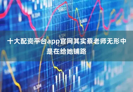 十大配资平台app官网其实蔡老师无形中是在给她铺路