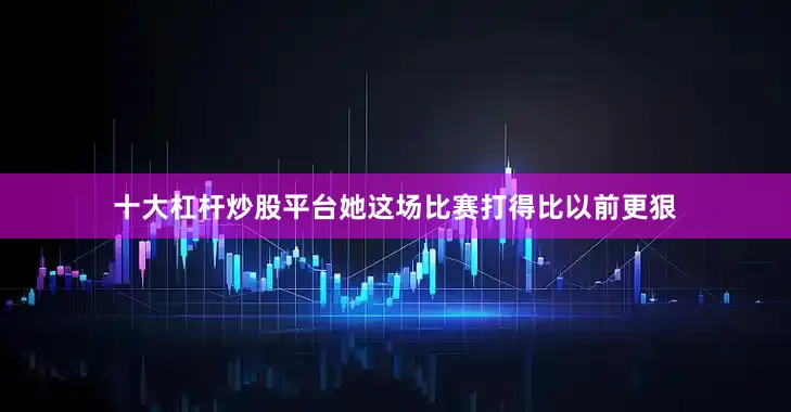 十大杠杆炒股平台她这场比赛打得比以前更狠