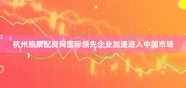 杭州股票配资网国际领先企业加速进入中国市场